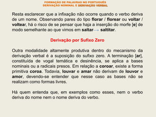 FORMAÇÃO DE PALAVRAS NO PORTUGUÊS
DERIVAÇÃO NOMINAL E DERIVAÇÃO VERBAL
Resta esclarecer que a infixação não ocorre quando o verbo deriva
de um nome. Observando pares do tipo florar / florear ou voltar /
voltear, há o risco de se pensar que haja a inserção do morfe [e] de
modo semelhante ao que vimos em saltar saltitar.
Derivação por Sufixo Zero
Outra modalidade altamente produtiva dentro do mecanismo da
derivação verbal é a suposição do sufixo zero. A terminação [ar],
constituída de vogal temática e desinência, se aplica a bases
nominais ou a radicais presos. Em relação a coroar, existe a forma
primitiva coroa. Todavia, louvar e amar não derivam de louvor e
amor, devendo-se entender que nesse caso as bases não se
realizam como formas livres.
Há quem entenda que, em exemplos como esses, nem o verbo
deriva do nome nem o nome deriva do verbo.
 