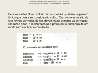 FORMAÇÃO DE PALAVRAS NO PORTUGUÊS
DERIVAÇÃO NOMINAL E DERIVAÇÃO VERBAL
Para os verbos florar e florir não encontrará qualquer segmento
fônico que possa ser considerado sufixo. Ora, como estas são de
fato formas derivadas de flor, devem trazer a marca da derivação.
Em razão disso, a melhor técnica é pressupor a existência de um
morfe zero e aplicar a comutação:
 