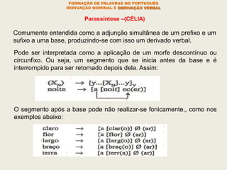 FORMAÇÃO DE PALAVRAS NO PORTUGUÊS
DERIVAÇÃO NOMINAL E DERIVAÇÃO VERBAL
Parassíntese –(CÉLIA)
Comumente entendida como a adjunção simultânea de um prefixo e um
sufixo a uma base, produzindo-se com isso um derivado verbal.
Pode ser interpretada como a aplicação de um morfe descontínuo ou
circunfixo. Ou seja, um segmento que se inicia antes da base e é
interrompido para ser retomado depois dela. Assim:
O segmento após a base pode não realizar-se fonicamente,, como nos
exemplos abaixo:
 