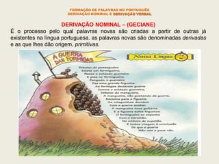 FORMAÇÃO DE PALAVRAS NO PORTUGUÊS
DERIVAÇÃO NOMINAL E DERIVAÇÃO VERBAL
DERIVAÇÃO NOMINAL – (GECIANE)
É o processo pelo qual palavras novas são criadas a partir de outras já
existentes na língua portuguesa. as palavras novas são denominadas derivadas
e as que lhes dão origem, primitivas.
 