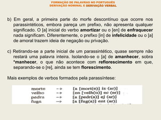 FORMAÇÃO DE PALAVRAS NO PORTUGUÊS
DERIVAÇÃO NOMINAL E DERIVAÇÃO VERBAL
b) Em geral, a primeira parte do morfe descontínuo que ocorre nos
parassintéticos, embora pareça um prefixo, não apresenta qualquer
significado. O [a] inicial do verbo amortizar ou o [en] de enfraquecer
nada significam. Diferentemente, o prefixo [in] de infelicidade ou o [a]
de amoral trazem ideia de negação ou privação.
c) Retirando-se a parte inicial de um parassintético, quase sempre não
restará uma palavra inteira. Isolando-se o [a] de amanhecer, sobra
*manhecer, o que não acontece com reflorescimento em que,
separando-se o [re], ainda se tem florescimento.
Mais exemplos de verbos formados pela parassíntese:
 
