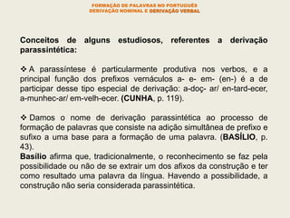 FORMAÇÃO DE PALAVRAS NO PORTUGUÊS
DERIVAÇÃO NOMINAL E DERIVAÇÃO VERBAL
Conceitos de alguns estudiosos, referentes a derivação
parassintética:
 A parassíntese é particularmente produtiva nos verbos, e a
principal função dos prefixos vernáculos a- e- em- (en-) é a de
participar desse tipo especial de derivação: a-doç- ar/ en-tard-ecer,
a-munhec-ar/ em-velh-ecer. (CUNHA, p. 119).
 Damos o nome de derivação parassintética ao processo de
formação de palavras que consiste na adição simultânea de prefixo e
sufixo a uma base para a formação de uma palavra. (BASÍLIO, p.
43).
Basílio afirma que, tradicionalmente, o reconhecimento se faz pela
possibilidade ou não de se extrair um dos afixos da construção e ter
como resultado uma palavra da língua. Havendo a possibilidade, a
construção não seria considerada parassintética.
 