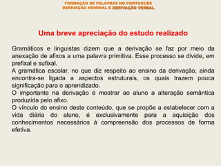 Uma breve apreciação do estudo realizado
Gramáticos e linguistas dizem que a derivação se faz por meio da
anexação de afixos a uma palavra primitiva. Esse processo se divide, em
prefixal e sufixal.
A gramática escolar, no que diz respeito ao ensino da derivação, ainda
encontra-se ligada a aspectos estruturais, os quais trazem pouca
significação para o aprendizado.
O importante na derivação é mostrar ao aluno a alteração semântica
produzida pelo afixo.
O vínculo do ensino deste conteúdo, que se propõe a estabelecer com a
vida diária do aluno, é exclusivamente para a aquisição dos
conhecimentos necessários à compreensão dos processos de forma
efetiva.
FORMAÇÃO DE PALAVRAS NO PORTUGUÊS
DERIVAÇÃO NOMINAL E DERIVAÇÃO VERBAL
 