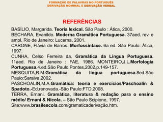 BASÍLIO, Margarida. Teoria lexical. São Paulo : Ática, 2000.
BECHARA, Evanildo. Moderna Gramática Portuguesa. 37aed. rev. e
ampl. Rio de Janeiro: Lucerna, 2001.
CARONE, Flávia de Barros. Morfossintaxe. 6a ed. São Paulo: Ática,
1997.
CUNHA, Celso Ferreira da. Gramática da Língua Portuguesa.
11aed. Rio de Janeiro : FAE, 1986. MONTEIRO,J.L.Morfologia
Portuguesa.4.ed.São Paulo:Pontes,2002,p.149-157.
MESQUITA,R.M.Gramática da língua portuguesa.8ed.São
Paulo:Saraiva,2002.
PASCHOALIN,M.A.Gramática: teoria e exercícios/Paschoalin &
Spadoto.-Ed.renovada.-São Paulo:FTD,2008.
TERRA, Ernani. Gramática, literatura & redação para o ensino
médio/ Ernani & Nicola. – São Paulo Scipione, 1997.
Site:www.brasilescola.com/gramaticaderivação.htm.
REFERÊNCIAS
FORMAÇÃO DE PALAVRAS NO PORTUGUÊS
DERIVAÇÃO NOMINAL E DERIVAÇÃO VERBAL
 