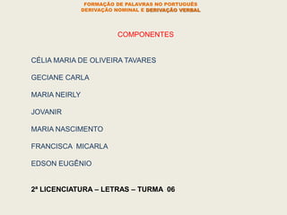 COMPONENTES
CÉLIA MARIA DE OLIVEIRA TAVARES
GECIANE CARLA
MARIA NEIRLY
JOVANIR
MARIA NASCIMENTO
FRANCISCA MICARLA
EDSON EUGÊNIO
2ª LICENCIATURA – LETRAS – TURMA 06
FORMAÇÃO DE PALAVRAS NO PORTUGUÊS
DERIVAÇÃO NOMINAL E DERIVAÇÃO VERBAL
 