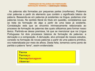 As palavras são formadas por pequenas partes (morfemas). Podemos
criar palavras a partir do elemento que contém o significado básico da
palavra. Baseando-se em palavras já existentes na língua, podemos criar
palavras novas. No sentido literal do título em questão, constatamos que
se trata da formação de algo a partir de uma base já existente.
Constatação esta que se encontra intrinsecamente relacionada ao
processo de formação de palavras das quais utilizamos para formar nosso
léxico. Partindo-se dessa premissa, há que se mencionar que na Língua
Portuguesa há dois processos básicos de formação de palavras: a
derivação e a composição. A derivação, alvo principal de nossos estudos,
consiste na formação de novas palavras a partir de uma palavra primitiva,
ora materializada por meio de afixos. Desta feita, tomemos como ponto de
partida a palavra “terra”, assim evidenciada:
FORMAÇÃO DE PALAVRAS NO PORTUGUÊS
DERIVAÇÃO NOMINAL E DERIVAÇÃO VERBAL
 