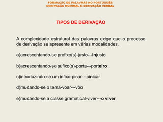 TIPOS DE DERIVAÇÃO
A complexidade estrutural das palavras exige que o processo
de derivação se apresente em várias modalidades.
a)acrescentando-se prefixo(s)-justo---injusto
b)acrescentando-se sufixo(s)-porta---porteiro
c)introduzindo-se um infixo-picar---pinicar
d)mudando-se o tema-voar---vôo
e)mudando-se a classe gramatical-viver---o viver
FORMAÇÃO DE PALAVRAS NO PORTUGUÊS
DERIVAÇÃO NOMINAL E DERIVAÇÃO VERBAL
 