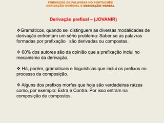 FORMAÇÃO DE PALAVRAS NO PORTUGUÊS
DERIVAÇÃO NOMINAL E DERIVAÇÃO VERBAL
Derivação prefixal – (JOVANIR)
Gramáticos, quando se distinguem as diversas modalidades de
derivação enfrentam um sério problema: Saber se as palavras
formadas por prefixação são derivadas ou compostas.
 60% dos autores são da opinião que a prefixação inclui no
mecanismo da derivação.
 Há, porém, gramaticais e linguísticas que inclui os prefixos no
processo da composição.
 Alguns dos prefixos morfes que hoje são verdadeiras raízes
como, por exemplo: Extra e Contra. Por isso entram na
composição de compostos.
 