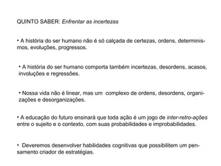 QUINTO SABER: Enfrentar as incertezas
• A história do ser humano não é só calçada de certezas, ordens, determinismos, evoluções, progressos.
• A história do ser humano comporta também incertezas, desordens, acasos,
involuções e regressões.
• Nossa vida não é linear, mas um complexo de ordens, desordens, organizações e desorganizações.
• A educação do futuro ensinará que toda ação é um jogo de inter-retro-ações
entre o sujeito e o contexto, com suas probabilidades e improbabilidades.

• Deveremos desenvolver habilidades cognitivas que possibilitem um pensamento criador de estratégias.

 
