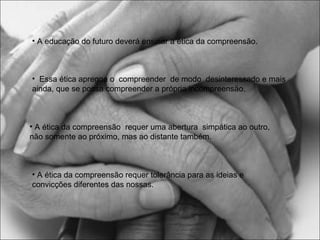 • A educação do futuro deverá ensinar a ética da compreensão.

• Essa ética apregoa o compreender de modo desinteressado e mais
ainda, que se possa compreender a própria incompreensão.

• A ética da compreensão requer uma abertura simpática ao outro,
não somente ao próximo, mas ao distante também.

• A ética da compreensão requer tolerância para as ideias e
convicções diferentes das nossas.

 
