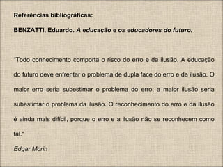 Referências bibliográficas:
BENZATTI, Eduardo. A educação e os educadores do futuro.

“Todo conhecimento comporta o risco do erro e da ilusão. A educação
do futuro deve enfrentar o problema de dupla face do erro e da ilusão. O
maior erro seria subestimar o problema do erro; a maior ilusão seria
subestimar o problema da ilusão. O reconhecimento do erro e da ilusão
é ainda mais difícil, porque o erro e a ilusão não se reconhecem como
tal."
Edgar Morin

 