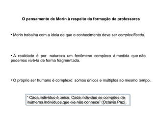 O pensamento de Morin à respeito da formação de professores

• Morin trabalha com a ideia de que o conhecimento deve ser complexificado.

• A realidade é por natureza um fenômeno complexo á medida que não
podemos vivê-la de forma fragmentada.

• O próprio ser humano é complexo: somos únicos e múltiplos ao mesmo tempo.

““Cada indivíduo é único. Cada individuo se compões de
Cada indivíduo é único. Cada individuo se compões de
inúmeros indivíduos que ele não conhece” (Octávio Paz).
inúmeros indivíduos que ele não conhece” (Octávio Paz).

 