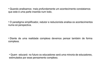 • Quando analisamos mais profundamente um acontecimento constatamos
que este é uma parte inserida num todo.

• O paradigma simplificador, redutor e reducionista analisa os acontecimentos
numa só perspectiva.

• Diante de uma realidade complexa devemos pensar também de forma
complexa.

• Quem educará no futuro os educadores será uma minoria de educadores,
estimulados por esse pensamento complexo.

 