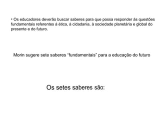 • Os educadores deverão buscar saberes para que possa responder às questões
fundamentais referentes á ética, à cidadania, à sociedade planetária e global do
presente e do futuro.

Morin sugere sete saberes “fundamentais” para a educação do futuro

 