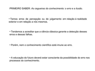 PRIMEIRO SABER: As cegueiras do conhecimento: o erro e a ilusão.

• Temos erros de percepção ou de julgamento em relação à realidade
exterior e em relação a nós mesmos.

• Tendemos a acreditar que a ciência clássica garante a detecção desses
erros e dessas falhas.

• Porém, nem o conhecimento científico está imune ao erro.

• A educação do futuro deverá estar consciente da possibilidade do erro nos
processos do conhecimento.

 