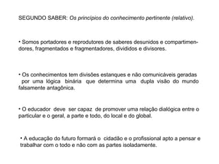 SEGUNDO SABER: Os princípios do conhecimento pertinente (relativo).

• Somos portadores e reprodutores de saberes desunidos e compartimendores, fragmentados e fragmentadores, divididos e divisores.

• Os conhecimentos tem divisões estanques e não comunicáveis geradas
por uma lógica binária que determina uma dupla visão do mundo
falsamente antagônica.

• O educador deve ser capaz de promover uma relação dialógica entre o
particular e o geral, a parte e todo, do local e do global.

• A educação do futuro formará o cidadão e o profissional apto a pensar e
trabalhar com o todo e não com as partes isoladamente.

 