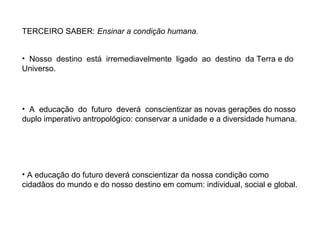 TERCEIRO SABER: Ensinar a condição humana.
• Nosso destino está irremediavelmente ligado ao destino da Terra e do
Universo.

• A educação do futuro deverá conscientizar as novas gerações do nosso
duplo imperativo antropológico: conservar a unidade e a diversidade humana.

• A educação do futuro deverá conscientizar da nossa condição como
cidadãos do mundo e do nosso destino em comum: individual, social e global.

 