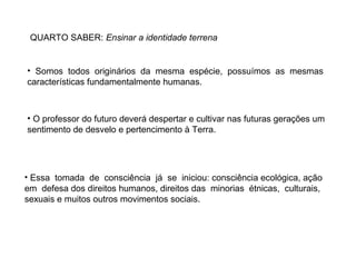 QUARTO SABER: Ensinar a identidade terrena

• Somos todos originários da mesma espécie, possuímos as mesmas
características fundamentalmente humanas.

• O professor do futuro deverá despertar e cultivar nas futuras gerações um
sentimento de desvelo e pertencimento à Terra.

• Essa tomada de consciência já se iniciou: consciência ecológica, ação
em defesa dos direitos humanos, direitos das minorias étnicas, culturais,
sexuais e muitos outros movimentos sociais.

 