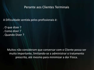 Perante aos Clientes TerminaisA Dificuldade sentida pelos profissionais é:. O que dizer ?. Como dizer ?. Quando Dizer ?Muitos não consideram que conversar com o Cliente possa ser muito importante, limitando-se a administrar o tratamento prescrito, até mesmo para minimizar a dor Física.