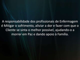 A responsabilidade dos profissionais de Enfermagem é Mitigar o sofrimento, aliviar a dor e fazer com que o Cliente se sinta o melhor possível, ajudando-o a morrer em Paz e dando apoio à Família.
