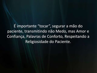 É importante “tocar”, segurar a mão do paciente, transmitindo não Medo, mas Amor e Confiança, Palavras de Conforto, Respeitando a Religiosidade do Paciente.
