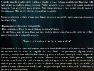 A morte assusta a todos, ricos e pobres, bonitos e feios, cultos e analfabetos. Ninguém está livre desse derradeiro acontecimento. Porém devemos estar cientes da nossa condição humana. Não viveremos para sempre. Não como homens e nem nesse mundo como o conhecemos. Mas somos eternos como alma e espírito. Todas as religiões tentam provar que depois da morte corporal , existe alguma coisa mais nos esperando;. Os cristãos acreditam em ressurreição;. Os espíritas acreditam na encarnação e na reencarnação; . Os cientistas, que só acreditam no que podem provar cientificamente, hoje já tentam provar que existe a vida após a morte.“A morte é a única certeza dessa vida”O importante, é nos conscientizarmos que ela é inevitável e tentar não pensar nela. Deixar ao destino ou ao acaso a chegada da hora fatal.  Se perdermos alguém muito próximo, sabemos que a dor é infinitamente grande, e até pensamos que nunca vai passar. Nestes momentos precisamos de muito calma e força interior. Tudo passa, o tempo cicatriza tudo. Todos nós particularmente, pelo até agora com os que foram, vemos que é melhor passar desta vida para um outro plano do que permanecer aqui com todos os problemas que enfrentamos no dia-a-dia. Imaginamos que lá onde eles estão a vida é mais justa e o ar, menos poluído.