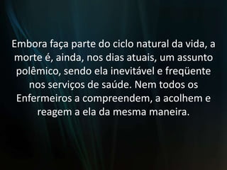 Embora faça parte do ciclo natural da vida, a morte é, ainda, nos dias atuais, um assunto polêmico, sendo ela inevitável e freqüente nos serviços de saúde. Nem todos os Enfermeiros a compreendem, a acolhem e reagem a ela da mesma maneira.