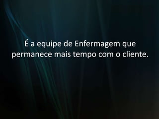 É a equipe de Enfermagem que permanece mais tempo com o cliente.