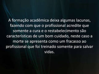 A formação acadêmica deixa algumas lacunas, fazendo com que o profissional acredite que somente a cura e o restabelecimento são características de um bom cuidado, neste caso a morte se apresenta como um fracasso ao profissional que foi treinado somente para salvar vidas.