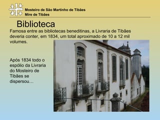 Mosteiro de São Martinho de Tibães
Mire de Tibães
Biblioteca
Famosa entre as bibliotecas beneditinas, a Livraria de Tibães
deveria conter, em 1834, um total aproximado de 10 a 12 mil
volumes.
Após 1834 todo o
espólio da Livraria
do Mosteiro de
Tibães se
dispersou…
 