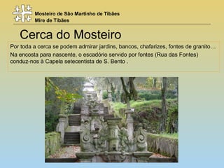 Mosteiro de São Martinho de Tibães
Mire de Tibães
Cerca do Mosteiro
Por toda a cerca se podem admirar jardins, bancos, chafarizes, fontes de granito…
Na encosta para nascente, o escadório servido por fontes (Rua das Fontes)
conduz-nos à Capela setecentista de S. Bento .
 