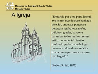 Mosteiro de São Martinho de Tibães
Mire de Tibães
A Igreja “Entrando por uma porta lateral,
avistei um mar de ouro banhado
pelo Sol, onde aos poucos se
destacam retábulos, sanefas,
púlpitos, grades, bancos e
varandas, todos unidos por um
estilo monumental. Senti o
profundo poder daquele lugar
quase abandonado – a mística
tibanense – que nunca mais me
tem largado.”
(Robert Smith, 1972)
 