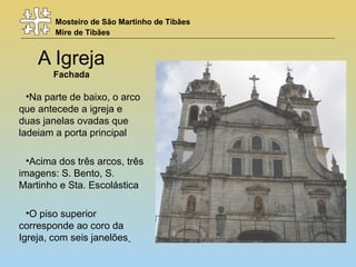 Mosteiro de São Martinho de Tibães
Mire de Tibães
A Igreja
Fachada
•Na parte de baixo, o arco
que antecede a igreja e
duas janelas ovadas que
ladeiam a porta principal
•Acima dos três arcos, três
imagens: S. Bento, S.
Martinho e Sta. Escolástica
•O piso superior
corresponde ao coro da
Igreja, com seis janelões
 