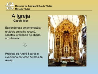 Mosteiro de São Martinho de Tibães
Mire de Tibães
A Igreja
Capela-Mor
Esplendorosa ornamentação:
retábulo em talha rococó,
sanefas, credência do abade,
arco triunfal.
Projecto de André Soares e
executado por José Alvares de
Araújo.
 