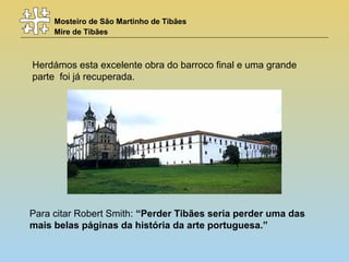 Mosteiro de São Martinho de Tibães
Mire de Tibães
Herdámos esta excelente obra do barroco final e uma grande
parte foi já recuperada.
Para citar Robert Smith: “Perder Tibães seria perder uma das
mais belas páginas da história da arte portuguesa.”
 