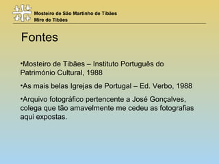 Mosteiro de São Martinho de Tibães
Mire de Tibães
Fontes
•Mosteiro de Tibães – Instituto Português do
Património Cultural, 1988
•As mais belas Igrejas de Portugal – Ed. Verbo, 1988
•Arquivo fotográfico pertencente a José Gonçalves,
colega que tão amavelmente me cedeu as fotografias
aqui expostas.
 