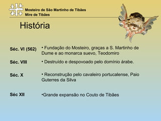 Mosteiro de São Martinho de Tibães
Mire de Tibães
História
Séc. VI (562)
Séc. VIII
Séc. X
Séc XII
• Fundação do Mosteiro, graças a S. Martinho de
Dume e ao monarca suevo, Teodomiro
• Reconstrução pelo cavaleiro portucalense, Paio
Guterres da Silva
• Destruído e despovoado pelo domínio árabe.
•Grande expansão no Couto de Tibães
 