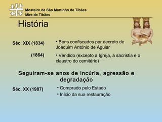 Mosteiro de São Martinho de Tibães
Mire de Tibães
História
Seguiram-se anos de incúria, agressão e
degradação
Séc. XIX (1834)
(1864)
Séc. XX (1987)
• Bens confiscados por decreto de
Joaquim António de Aguiar
• Vendido (excepto a Igreja, a sacristia e o
claustro do cemitério)
• Comprado pelo Estado
• Início da sua restauração
 