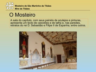 Mosteiro de São Martinho de Tibães
Mire de Tibães
O Mosteiro
A sala do capítulo, com seus painéis de azulejos e pinturas,
apresenta um tecto de caixotões e de talha e, nas paredes,
retratos do rei D. Sebastião e Filipe II de Espanha, entre outros.
 