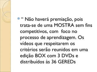 “ Não haverá premiação, pois
trata-se de uma MOSTRA sem fins
competitivos, com foco no
processo de aprendizagem. Os
vídeos que respeitarem os
critérios serão reunidos em uma
edição BOX com 3 DVDs e
distribuídos às 36 GEREDs
 