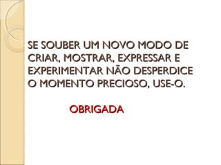 SE SOUBER UM NOVO MODO DESE SOUBER UM NOVO MODO DE
CRIAR, MOSTRAR, EXPRESSAR ECRIAR, MOSTRAR, EXPRESSAR E
EXPERIMENTAR NÃO DESPERDICEEXPERIMENTAR NÃO DESPERDICE
O MOMENTO PRECIOSO, USE-O.O MOMENTO PRECIOSO, USE-O.
OBRIGADAOBRIGADA
 