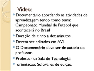 Vídeo:Vídeo:
Documentário abordando as atividades de
aprendizagem tendo como tema:
Campeonato Mundial de Futebol que
acontecerá no Brasil
Duração de cinco a dez minutos.
Devem ser editados em AVI.
O Documentário deve ser de autoria do
professor.
Professor da Sala de Tecnologia:
 orientação: Softwares de edição.
 