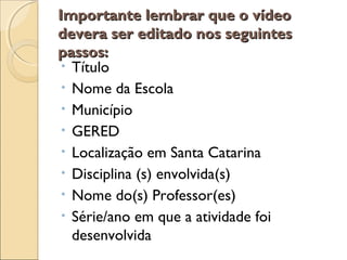 Importante lembrar que o vídeoImportante lembrar que o vídeo
devera ser editado nos seguintesdevera ser editado nos seguintes
passos:passos:
• Título
• Nome da Escola
• Município
• GERED
• Localização em Santa Catarina
• Disciplina (s) envolvida(s)
• Nome do(s) Professor(es)
• Série/ano em que a atividade foi
desenvolvida
 
