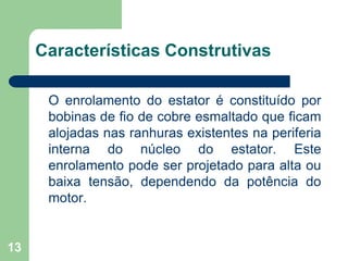 13
Características Construtivas
O enrolamento do estator é constituído por
bobinas de fio de cobre esmaltado que ficam
alojadas nas ranhuras existentes na periferia
interna do núcleo do estator. Este
enrolamento pode ser projetado para alta ou
baixa tensão, dependendo da potência do
motor.
 