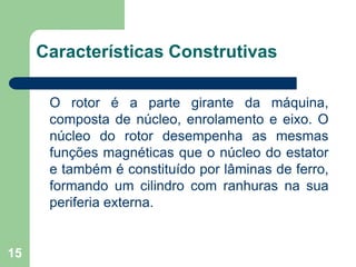 15
Características Construtivas
O rotor é a parte girante da máquina,
composta de núcleo, enrolamento e eixo. O
núcleo do rotor desempenha as mesmas
funções magnéticas que o núcleo do estator
e também é constituído por lâminas de ferro,
formando um cilindro com ranhuras na sua
periferia externa.
 
