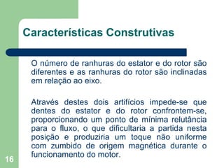 16
Características Construtivas
O número de ranhuras do estator e do rotor são
diferentes e as ranhuras do rotor são inclinadas
em relação ao eixo.
Através destes dois artifícios impede-se que
dentes do estator e do rotor confrontem-se,
proporcionando um ponto de mínima relutância
para o fluxo, o que dificultaria a partida nesta
posição e produziria um toque não uniforme
com zumbido de origem magnética durante o
funcionamento do motor.
 