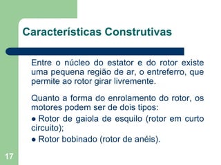 17
Características Construtivas
Entre o núcleo do estator e do rotor existe
uma pequena região de ar, o entreferro, que
permite ao rotor girar livremente.
Quanto a forma do enrolamento do rotor, os
motores podem ser de dois tipos:
 Rotor de gaiola de esquilo (rotor em curto
circuito);
 Rotor bobinado (rotor de anéis).
 