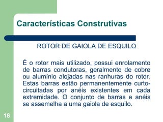 18
Características Construtivas
ROTOR DE GAIOLA DE ESQUILO
É o rotor mais utilizado, possui enrolamento
de barras condutoras, geralmente de cobre
ou alumínio alojadas nas ranhuras do rotor.
Estas barras estão permanentemente curto-
circuitadas por anéis existentes em cada
extremidade. O conjunto de barras e anéis
se assemelha a uma gaiola de esquilo.
 