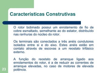23
Características Construtivas
O rotor bobinado possui um enrolamento de fio de
cobre esmaltado, semelhante ao do estator, distribuído
nas ranhuras do núcleo do rotor.
Os terminais são conectados a três anéis condutores
isolados entre si e do eixo. Estes anéis estão em
contato através de escovas a um reostato trifásico
externo.
A função do reostato de arranque ligado aos
enrolamentos do rotor, é a de reduzir as correntes de
arranque elevadas, no caso de motores de elevada
potência.
 