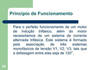 26
Princípio de Funcionamento
Para o perfeito funcionamento de um motor
de indução trifásico, além do motor
necessitamos de um sistema de corrente
alternada trifásica. Este sistema é formado
pela associação de três sistemas
monofásicos de tensão V1, V2, V3, tais que
a defasagem entre elas seja de 120°.
 